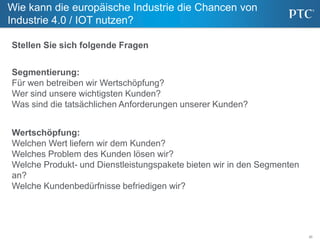 20
Wie kann die europäische Industrie die Chancen von
Industrie 4.0 / IOT nutzen?
Segmentierung:
Für wen betreiben wir Wertschöpfung?
Wer sind unsere wichtigsten Kunden?
Was sind die tatsächlichen Anforderungen unserer Kunden?
Stellen Sie sich folgende Fragen
Wertschöpfung:
Welchen Wert liefern wir dem Kunden?
Welches Problem des Kunden lösen wir?
Welche Produkt- und Dienstleistungspakete bieten wir in den Segmenten
an?
Welche Kundenbedürfnisse befriedigen wir?
 