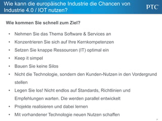 21
Wie kann die europäische Industrie die Chancen von
Industrie 4.0 / IOT nutzen?
• Nehmen Sie das Thema Software & Services an
• Konzentrieren Sie sich auf Ihre Kernkompetenzen
• Setzen Sie knappe Ressourcen (IT) optimal ein
• Keep it simpel
• Bauen Sie keine Silos
• Nicht die Technologie, sondern den Kunden-Nutzen in den Vordergrund
stellen
• Legen Sie los! Nicht endlos auf Standards, Richtlinien und
Empfehlungen warten. Die werden parallel entwickelt
• Projekte realisieren und dabei lernen
• Mit vorhandener Technologie neuen Nutzen schaffen
Wie kommen Sie schnell zum Ziel?
 