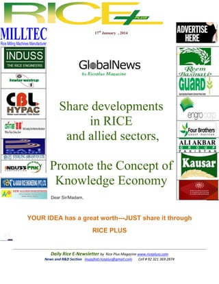 17th January , 2014

Share developments
in RICE
and allied sectors,
Promote the Concept of
Knowledge Economy
Dear Sir/Madam,

YOUR IDEA has a great worth---JUST share it through
RICE PLUS

Daily Rice E-Newsletter by Rice Plus Magazine www.ricepluss.com
News and R&D Section mujajhid.riceplus@gmail.com
Cell # 92 321 369 2874

 