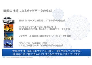 Cisco Consulting Services 4© 2015-2016 Cisco and/or its affiliates. All rights reserved. Cisco Confidential
世界中では、毎日２エクサバイトのデータを生成していますが、
活用されずに捨て去られてしまうものが大半に及んでいます
機器の接続によるビッグデータの生成
オフショアフィールドでは、毎週0.75TB
大型の製油所では、1日あたり1TBの生データを生成
フライトでは、30分毎に10TB
1日25,000便でペタバイト単位のデータを生成
BMW 7シリーズは1時間に 1 TBのデータを生成
シンガポール国家は1日に数テラバイトのデータを創出
 