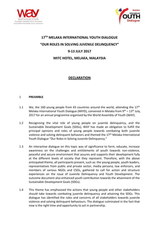 17TH
MELAKA INTERNATIONAL YOUTH DIALOGUE
“OUR ROLES IN SOLVING JUVENILE DELINQUENCY”
9-13 JULY 2017
MITC HOTEL, MELAKA, MALAYSIA
DECLARATION
1 PREAMBLE
1.1 We, the 160 young people from 43 countries around the world, attending the 17th
Melaka International Youth Dialogue (MIYD), convened in Melaka from 9th – 13th July,
2017 for an annual programme organised by the World Assembly of Youth (WAY).
1.2 Recognising the vital role of young people on juvenile delinquency, and the
Sustainable Development Goals (SDGs), WAY has made an obligation to fulfill the
principal opinions and roles of young people towards combating both juvenile
violence and solving delinquent behaviors and themed the 17th Melaka International
Youth Dialogue “Our Roles in Solving Juvenile Delinquency.”
1.3 An interactive dialogue on this topic was of significance to form, educate, increase
awareness on the challenges and entitlements of youth towards non-violence,
peaceful and secure environment that assures and supports their development fully
at the different levels of society that they represent. Therefore, with the above
anticipated theme, all participants present, such as: the young people, youth leaders,
representatives from public and private sector, media persona, law enforcers, and
members of various NGOs and CSOs, gathered to call for action and structure
experiences on the issue of Juvenile Delinquency and Youth Development. The
outcome document also enhanced youth contribution towards the attainment of the
Sustainable Development Goals (SDGs).
1.4 This theme has emphasised the actions that young people and other stakeholders
should take towards combating juvenile delinquency and attaining the SDGs. This
dialogue has identified the roles and concerns of all stakeholders towards juvenile
violence and solving delinquent behaviours. The dialogue culminated in the fact that
now is the right time and opportunity to act in partnership.
 