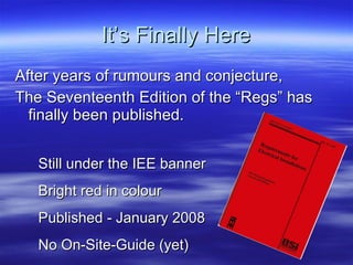 It’s Finally Here After years of rumours and conjecture, The Seventeenth Edition of the “Regs” has finally been published. Still under the IEE banner Bright red in colour Published - January 2008 No On-Site-Guide (yet) 