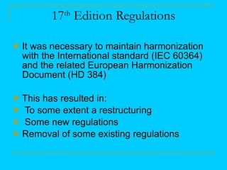 17 th  Edition Regulations It was necessary to maintain harmonization with the International standard (IEC 60364) and the related European Harmonization Document (HD 384) This has resulted in: To some extent a restructuring Some new regulations Removal of some existing regulations 