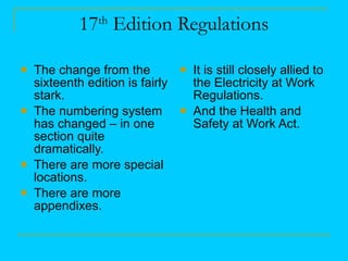 17 th  Edition Regulations The change from the sixteenth edition is fairly stark. The numbering system has changed – in one section quite dramatically. There are more special locations. There are more appendixes. It is still closely allied to the Electricity at Work Regulations. And the Health and Safety at Work Act. 