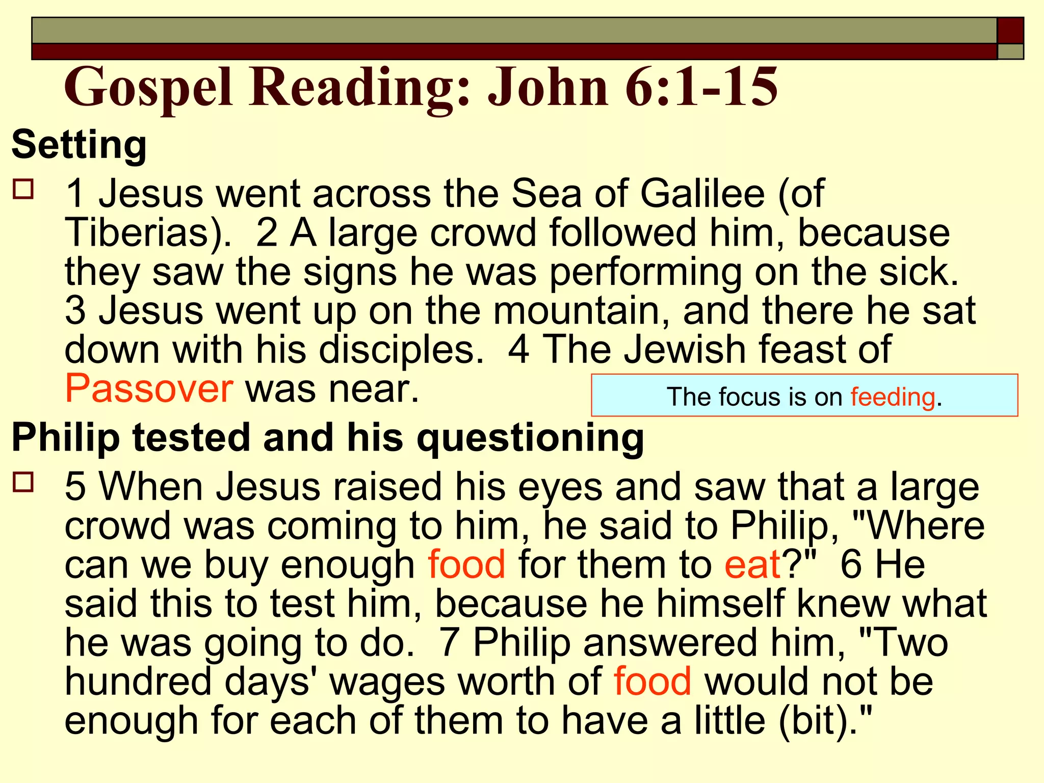 Gospel Reading: John 6:1-15
Setting
 1 Jesus went across the Sea of Galilee (of
Tiberias). 2 A large crowd followed him, because
they saw the signs he was performing on the sick.
3 Jesus went up on the mountain, and there he sat
down with his disciples. 4 The Jewish feast of
Passover was near.
Philip tested and his questioning
 5 When Jesus raised his eyes and saw that a large
crowd was coming to him, he said to Philip, "Where
can we buy enough food for them to eat?" 6 He
said this to test him, because he himself knew what
he was going to do. 7 Philip answered him, "Two
hundred days' wages worth of food would not be
enough for each of them to have a little (bit)."
The focus is on feeding.
 
