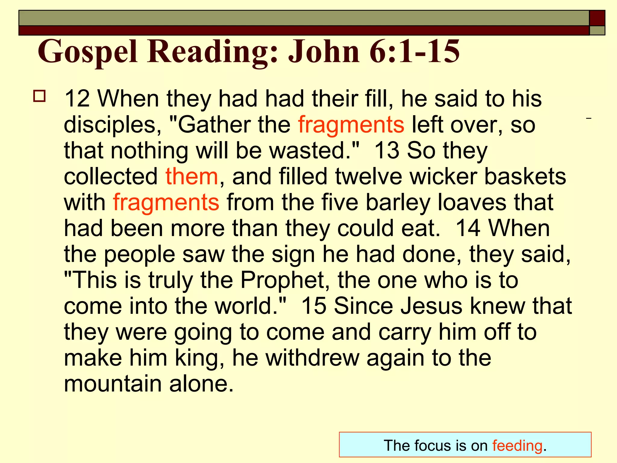 Gospel Reading: John 6:1-15
 12 When they had had their fill, he said to his
disciples, "Gather the fragments left over, so
that nothing will be wasted." 13 So they
collected them, and filled twelve wicker baskets
with fragments from the five barley loaves that
had been more than they could eat. 14 When
the people saw the sign he had done, they said,
"This is truly the Prophet, the one who is to
come into the world." 15 Since Jesus knew that
they were going to come and carry him off to
make him king, he withdrew again to the
mountain alone.
The focus is on feeding.
 