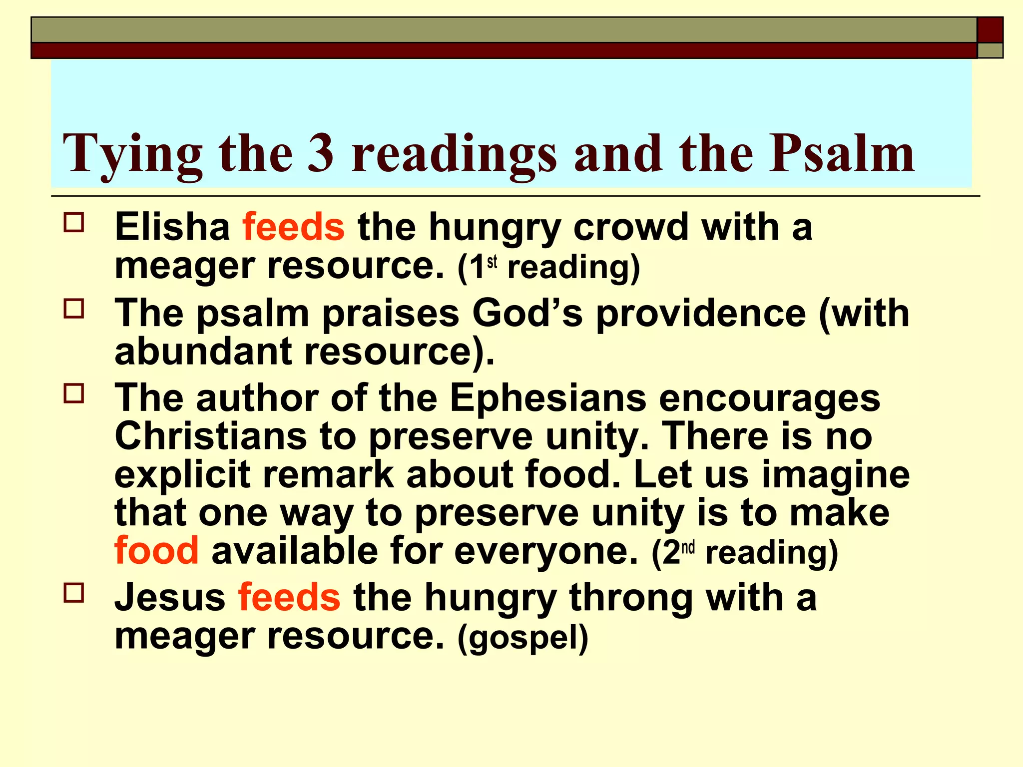 Tying the 3 readings and the Psalm
 Elisha feeds the hungry crowd with a
meager resource. (1st
reading)
 The psalm praises God’s providence (with
abundant resource).
 The author of the Ephesians encourages
Christians to preserve unity. There is no
explicit remark about food. Let us imagine
that one way to preserve unity is to make
food available for everyone. (2nd
reading)
 Jesus feeds the hungry throng with a
meager resource. (gospel)
 