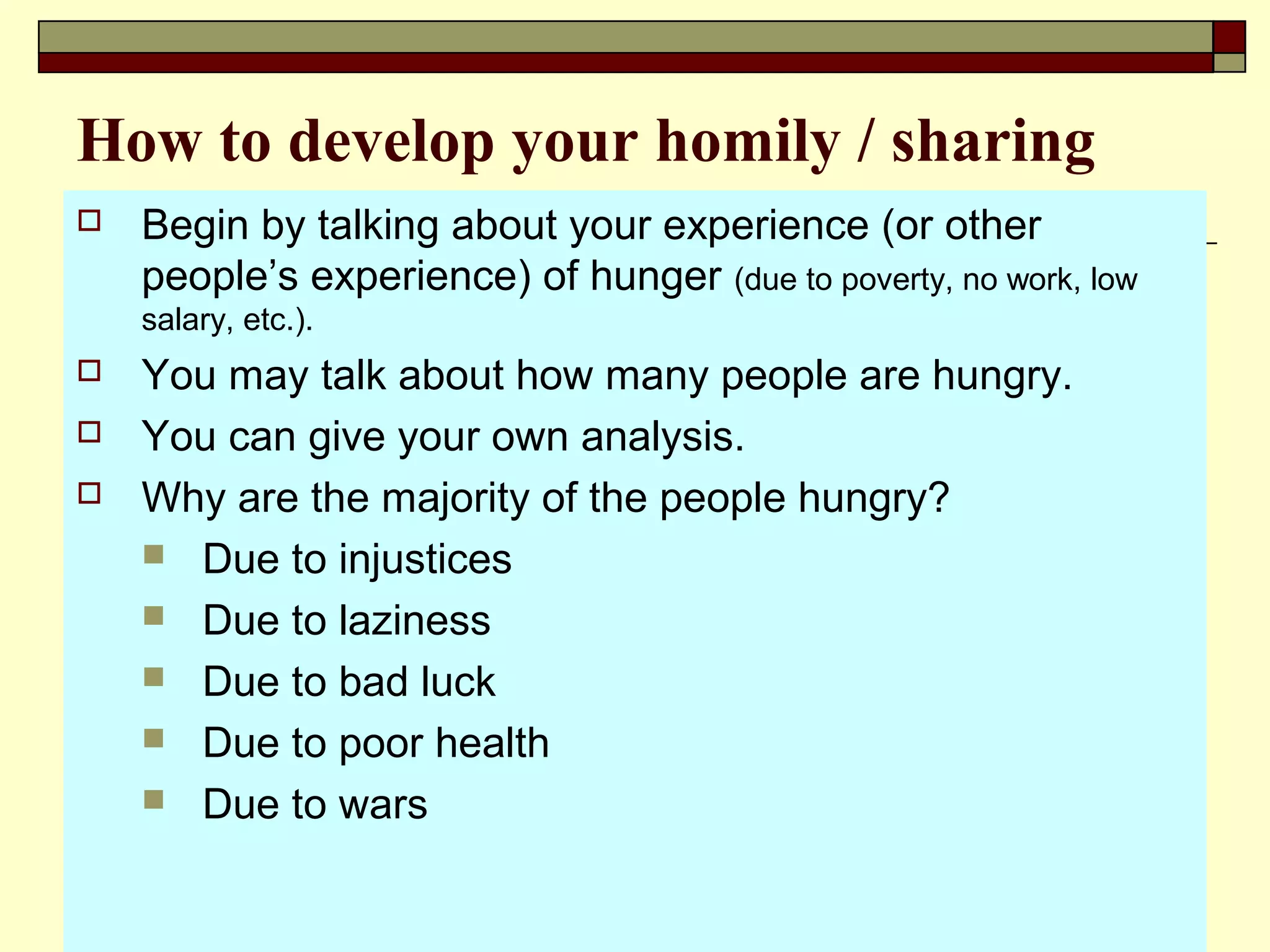 How to develop your homily / sharing
 Begin by talking about your experience (or other
people’s experience) of hunger (due to poverty, no work, low
salary, etc.).
 You may talk about how many people are hungry.
 You can give your own analysis.
 Why are the majority of the people hungry?
 Due to injustices
 Due to laziness
 Due to bad luck
 Due to poor health
 Due to wars
 