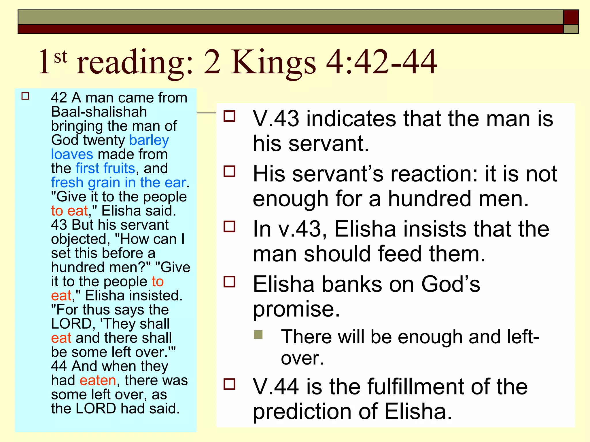 1st
reading: 2 Kings 4:42-44
 42 A man came from
Baal-shalishah
bringing the man of
God twenty barley
loaves made from
the first fruits, and
fresh grain in the ear.
"Give it to the people
to eat," Elisha said.
43 But his servant
objected, "How can I
set this before a
hundred men?" "Give
it to the people to
eat," Elisha insisted.
"For thus says the
LORD, 'They shall
eat and there shall
be some left over.'"
44 And when they
had eaten, there was
some left over, as
the LORD had said.
 V.43 indicates that the man is
his servant.
 His servant’s reaction: it is not
enough for a hundred men.
 In v.43, Elisha insists that the
man should feed them.
 Elisha banks on God’s
promise.
 There will be enough and left-
over.
 V.44 is the fulfillment of the
prediction of Elisha.
 