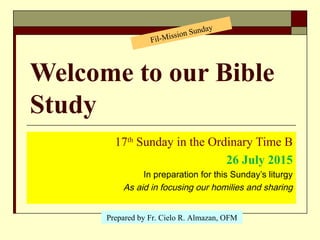 Welcome to our Bible
Study
17th
Sunday in the Ordinary Time B
26 July 2015
In preparation for this Sunday’s liturgy
As aid in focusing our homilies and sharing
Prepared by Fr. Cielo R. Almazan, OFM
Fil-Mission Sunday
 