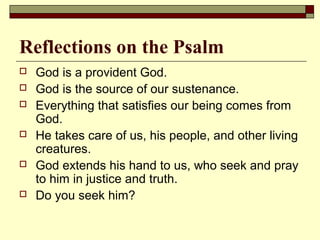 Reflections on the Psalm
 God is a provident God.
 God is the source of our sustenance.
 Everything that satisfies our being comes from
God.
 He takes care of us, his people, and other living
creatures.
 God extends his hand to us, who seek and pray
to him in justice and truth.
 Do you seek him?
 