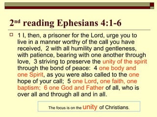 2nd
reading Ephesians 4:1-6
 1 I, then, a prisoner for the Lord, urge you to
live in a manner worthy of the call you have
received, 2 with all humility and gentleness,
with patience, bearing with one another through
love, 3 striving to preserve the unity of the spirit
through the bond of peace: 4 one body and
one Spirit, as you were also called to the one
hope of your call; 5 one Lord, one faith, one
baptism; 6 one God and Father of all, who is
over all and through all and in all.
The focus is on the unity of Christians.
 