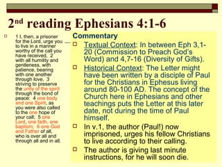 2nd
reading Ephesians 4:1-6
 1 I, then, a prisoner
for the Lord, urge you
to live in a manner
worthy of the call you
have received, 2
with all humility and
gentleness, with
patience, bearing
with one another
through love, 3
striving to preserve
the unity of the spirit
through the bond of
peace: 4 one body
and one Spirit, as
you were also called
to the one hope of
your call; 5 one
Lord, one faith, one
baptism; 6 one God
and Father of all,
who is over all and
through all and in all.
Commentary
 Textual Context: In between Eph 3,1-
20 (Commission to Preach God’s
Word) and 4,7-16 (Diversity of Gifts).
 Historical Context: The Letter might
have been written by a disciple of Paul
for the Christians in Ephesus living
around 80-100 AD. The concept of the
Church here in Ephesians and other
teachings puts the Letter at this later
date, not during the time of Paul
himself.
 In v.1, the author (Paul!) now
imprisoned, urges his fellow Christians
to live according to their calling.
 The author is giving last minute
instructions, for he will soon die.
 