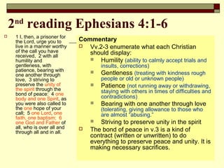2nd
reading Ephesians 4:1-6
 1 I, then, a prisoner for
the Lord, urge you to
live in a manner worthy
of the call you have
received, 2 with all
humility and
gentleness, with
patience, bearing with
one another through
love, 3 striving to
preserve the unity of
the spirit through the
bond of peace: 4 one
body and one Spirit, as
you were also called to
the one hope of your
call; 5 one Lord, one
faith, one baptism; 6
one God and Father of
all, who is over all and
through all and in all.
Commentary
 Vv.2-3 enumerate what each Christian
should display:
 Humility (ability to calmly accept trials and
insults, corrections)
 Gentleness (treating with kindness rough
people or old or unknown people)
 Patience (not running away or withdrawing,
staying with others in times of difficulties and
contradictions)
 Bearing with one another through love
(tolerating, giving allowance to those who
are almost “abusing.”
 Striving to preserve unity in the spirit
 The bond of peace in v.3 is a kind of
contract (written or unwritten) to do
everything to preserve peace and unity. It is
making necessary sacrifices.
 