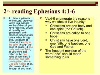 2nd
reading Ephesians 4:1-6
 1 I, then, a prisoner
for the Lord, urge you
to live in a manner
worthy of the call you
have received, 2 with
all humility and
gentleness, with
patience, bearing with
one another through
love, 3 striving to
preserve the unity of
the spirit through the
bond of peace: 4 one
body and one Spirit,
as you were also
called to the one
hope of your call; 5
one Lord, one faith,
one baptism; 6 one
God and Father of all,
who is over all and
through all and in all.
 Vv.4-6 enumerate the reasons
why we should live in unity:
 Christians are one body and
one spirit (the Church).
 Christians are called to one
hope.
 Christians have one Lord,
one faith, one baptism, one
God and Father.
 The frequent mention of the
word “one” should mean
something to us.
 