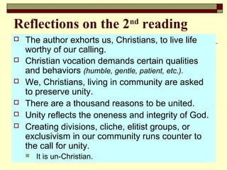 Reflections on the 2nd
reading
 The author exhorts us, Christians, to live life
worthy of our calling.
 Christian vocation demands certain qualities
and behaviors (humble, gentle, patient, etc.).
 We, Christians, living in community are asked
to preserve unity.
 There are a thousand reasons to be united.
 Unity reflects the oneness and integrity of God.
 Creating divisions, cliche, elitist groups, or
exclusivism in our community runs counter to
the call for unity.
 It is un-Christian.
 