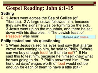 Gospel Reading: John 6:1-15
Setting
 1 Jesus went across the Sea of Galilee (of
Tiberias). 2 A large crowd followed him, because
they saw the signs he was performing on the sick.
3 Jesus went up on the mountain, and there he sat
down with his disciples. 4 The Jewish feast of
Passover was near.
Philip tested and his questioning
 5 When Jesus raised his eyes and saw that a large
crowd was coming to him, he said to Philip, "Where
can we buy enough food for them to eat?" 6 He
said this to test him, because he himself knew what
he was going to do. 7 Philip answered him, "Two
hundred days' wages worth of food would not be
enough for each of them to have a little (bit)."
The focus is on feeding.
 