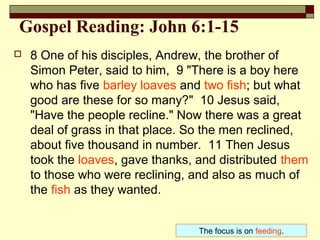 Gospel Reading: John 6:1-15
 8 One of his disciples, Andrew, the brother of
Simon Peter, said to him, 9 "There is a boy here
who has five barley loaves and two fish; but what
good are these for so many?" 10 Jesus said,
"Have the people recline." Now there was a great
deal of grass in that place. So the men reclined,
about five thousand in number. 11 Then Jesus
took the loaves, gave thanks, and distributed them
to those who were reclining, and also as much of
the fish as they wanted.
The focus is on feeding.
 