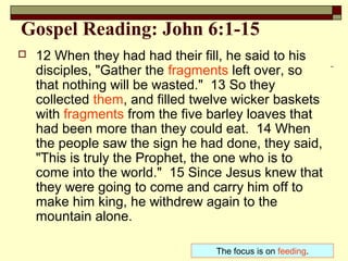 Gospel Reading: John 6:1-15
 12 When they had had their fill, he said to his
disciples, "Gather the fragments left over, so
that nothing will be wasted." 13 So they
collected them, and filled twelve wicker baskets
with fragments from the five barley loaves that
had been more than they could eat. 14 When
the people saw the sign he had done, they said,
"This is truly the Prophet, the one who is to
come into the world." 15 Since Jesus knew that
they were going to come and carry him off to
make him king, he withdrew again to the
mountain alone.
The focus is on feeding.
 