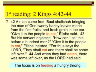 1st
reading: 2 Kings 4:42-44
 42 A man came from Baal-shalishah bringing
the man of God twenty barley loaves made
from the first fruits, and fresh grain in the ear.
"Give it to the people to eat," Elisha said. 43
But his servant objected, "How can I set this
before a hundred men?" "Give it to the people
to eat," Elisha insisted. "For thus says the
LORD, 'They shall eat and there shall be some
left over.'" 44 And when they had eaten, there
was some left over, as the LORD had said.
The focus is on feeding a hungry throng.
 