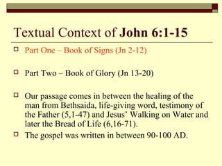 Textual Context of John 6:1-15
 Part One – Book of Signs (Jn 2-12)
 Part Two – Book of Glory (Jn 13-20)
 Our passage comes in between the healing of the
man from Bethsaida, life-giving word, testimony of
the Father (5,1-47) and Jesus’ Walking on Water and
later the Bread of Life (6,16-71).
 The gospel was written in between 90-100 AD.
 
