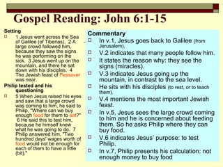 Gospel Reading: John 6:1-15
Setting
 1 Jesus went across the Sea
of Galilee (of Tiberias). 2 A
large crowd followed him,
because they saw the signs
he was performing on the
sick. 3 Jesus went up on the
mountain, and there he sat
down with his disciples. 4
The Jewish feast of Passover
was near.
Philip tested and his
questioning
 5 When Jesus raised his eyes
and saw that a large crowd
was coming to him, he said to
Philip, "Where can we buy
enough food for them to eat?"
6 He said this to test him,
because he himself knew
what he was going to do. 7
Philip answered him, "Two
hundred days' wages worth of
food would not be enough for
each of them to have a little
(bit)."
Commentary
 In v.1, Jesus goes back to Galilee (from
Jerusalem).
 V.2 indicates that many people follow him.
 It states the reason why: they see the
signs (miracles).
 V.3 indicates Jesus going up the
mountain, in contrast to the sea level.
 He sits with his disciples (to rest, or to teach
them).
 V.4 mentions the most important Jewish
feast.
 In v.5, Jesus sees the large crowd coming
to him and he is concerned about feeding
them. So he asks Philip where they can
buy food.
 V.6 indicates Jesus’ purpose: to test
Philip.
 In v.7, Philip presents his calculation: not
enough money to buy food
 