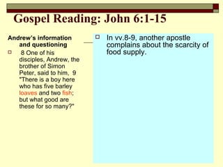 Gospel Reading: John 6:1-15
Andrew’s information
and questioning
 8 One of his
disciples, Andrew, the
brother of Simon
Peter, said to him, 9
"There is a boy here
who has five barley
loaves and two fish;
but what good are
these for so many?"
 In vv.8-9, another apostle
complains about the scarcity of
food supply.
 