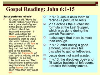 Gospel Reading: John 6:1-15
Jesus performs miracle
 10 Jesus said, "Have the
people recline." Now there
was a great deal of grass
in that place. So the men
reclined, about five
thousand in number. 11
Then Jesus took the
loaves, gave thanks, and
distributed them to those
who were reclining, and
also as much of the fish as
they wanted. 12 When
they had had their fill, he
said to his disciples,
"Gather the fragments left
over, so that nothing will be
wasted." 13 So they
collected them, and filled
twelve wicker baskets with
fragments from the five
barley loaves that had
been more than they could
eat.
 In v.10, Jesus asks them to
recline (a posture to rest)
 V.11 echoes the eucharistic
formula at the Last Supper,
which was done during the
Jewish Passover.
 It also says that there is more
than enough.
 In v.12, after eating a good
amount, Jesus asks his
disciples to gather left-overs.
 Jesus does not want waste.
 In v.13, the disciples obey and
fill twelve baskets of left-overs.
It recalls the barley loaves.
 