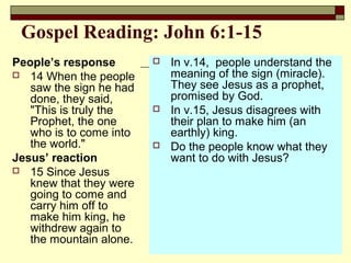 Gospel Reading: John 6:1-15
People’s response
 14 When the people
saw the sign he had
done, they said,
"This is truly the
Prophet, the one
who is to come into
the world."
Jesus’ reaction
 15 Since Jesus
knew that they were
going to come and
carry him off to
make him king, he
withdrew again to
the mountain alone.
 In v.14, people understand the
meaning of the sign (miracle).
They see Jesus as a prophet,
promised by God.
 In v.15, Jesus disagrees with
their plan to make him (an
earthly) king.
 Do the people know what they
want to do with Jesus?
 