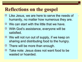 Reflections on the gospel
 Like Jesus, we are here to serve the needs of
humanity, no matter how numerous they are.
 We can start with the little that we have.
 With God’s assistance, everyone will be
satisfied.
 We will not run out of supply, if we keep on
sharing and distributing food to the hungry.
 There will be more than enough.
 Take note: Jesus does not want food to be
wasted or hoarded.
 