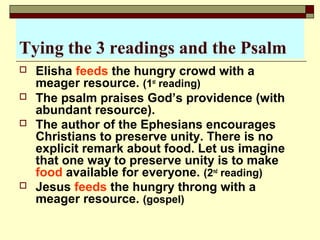 Tying the 3 readings and the Psalm
 Elisha feeds the hungry crowd with a
meager resource. (1st
reading)
 The psalm praises God’s providence (with
abundant resource).
 The author of the Ephesians encourages
Christians to preserve unity. There is no
explicit remark about food. Let us imagine
that one way to preserve unity is to make
food available for everyone. (2nd
reading)
 Jesus feeds the hungry throng with a
meager resource. (gospel)
 