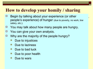 How to develop your homily / sharing
 Begin by talking about your experience (or other
people’s experience) of hunger (due to poverty, no work, low
salary, etc.).
 You may talk about how many people are hungry.
 You can give your own analysis.
 Why are the majority of the people hungry?
 Due to injustices
 Due to laziness
 Due to bad luck
 Due to poor health
 Due to wars
 
