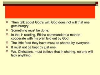  Then talk about God’s will: God does not will that one
gets hungry.
 Something must be done.
 In the 1st
reading, Elisha commanders a man to
cooperate with his plan laid out by God.
 The little food they have must be shared by everyone.
 It must not be kept by just one.
 We, Christians, must believe that in sharing, no one will
lack anything.
 