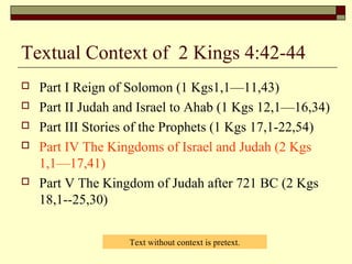Textual Context of 2 Kings 4:42-44
 Part I Reign of Solomon (1 Kgs1,1—11,43)
 Part II Judah and Israel to Ahab (1 Kgs 12,1—16,34)
 Part III Stories of the Prophets (1 Kgs 17,1-22,54)
 Part IV The Kingdoms of Israel and Judah (2 Kgs
1,1—17,41)
 Part V The Kingdom of Judah after 721 BC (2 Kgs
18,1--25,30)
Text without context is pretext.
 