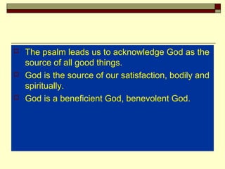  The psalm leads us to acknowledge God as the
source of all good things.
 God is the source of our satisfaction, bodily and
spiritually.
 God is a beneficient God, benevolent God.
 
