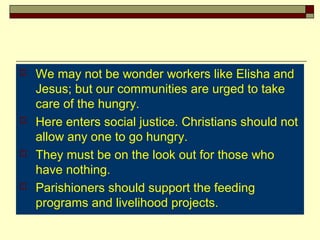  We may not be wonder workers like Elisha and
Jesus; but our communities are urged to take
care of the hungry.
 Here enters social justice. Christians should not
allow any one to go hungry.
 They must be on the look out for those who
have nothing.
 Parishioners should support the feeding
programs and livelihood projects.
 