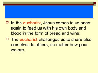  In the eucharist, Jesus comes to us once
again to feed us with his own body and
blood in the form of bread and wine.
 The eucharist challenges us to share also
ourselves to others, no matter how poor
we are.
 