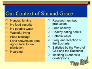 Our Context of Sin and Grace
 Hunger, famine
 No food security
 No potable water
 Wasteful living
 Food blockage
 Land conversion from
agricultural to fuel
plantation
 Hoarding
 Research on food
production
 Food security
 Healthy eating habits
 Potable water
 Frequent reception of
the Eucharist
 Satisfied by the Word of
God and the Eucharist
 Inspiring Eucharistic
celebrations
 