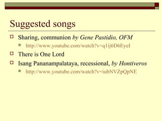 Suggested songs
 Sharing, communion by Gene Pastidio, OFM
 http://www.youtube.com/watch?v=q1ij6D6EyeI
 There is One Lord
 Isang Pananampalataya, recessional, by Hontiveros
 http://www.youtube.com/watch?v=iubNVZpQpNE
 