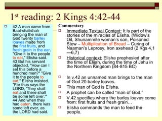 1st
reading: 2 Kings 4:42-44
 42 A man came from
Baal-shalishah
bringing the man of
God twenty barley
loaves made from
the first fruits, and
fresh grain in the ear.
"Give it to the people
to eat," Elisha said.
43 But his servant
objected, "How can I
set this before a
hundred men?" "Give
it to the people to
eat," Elisha insisted.
"For thus says the
LORD, 'They shall
eat and there shall
be some left over.'"
44 And when they
had eaten, there was
some left over, as
the LORD had said.
Commentary
 Immediate Textual Context: It is part of the
stories of the miracles of Elisha. (Widow’s
Oil, Shunammite woman’s son, Poisoned
Stew – Multiplication of Bread – Curing of
Naaman’s Leprosy, Iron axehead (2 Kgs 4,1
—6,7)
 Historical context: Elisha prophesied after
the time of Elijah, during the time of Jehu in
the Northern Kingdom (84-815 BC)
 In v.42 an unnamed man brings to the man
of God 20 barley loaves.
 This man of God is Elisha.
 A prophet can be called “man of God.”
 V.42 specifies where the barley loaves come
from: first fruits and fresh grain…
 Elisha commands the man to feed the
people.
 