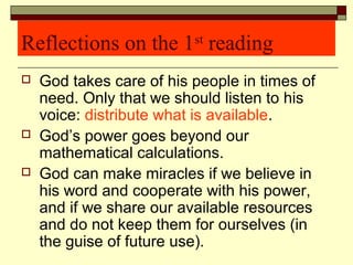 Reflections on the 1st
reading
 God takes care of his people in times of
need. Only that we should listen to his
voice: distribute what is available.
 God’s power goes beyond our
mathematical calculations.
 God can make miracles if we believe in
his word and cooperate with his power,
and if we share our available resources
and do not keep them for ourselves (in
the guise of future use).
 