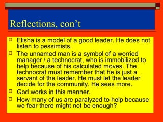 Reflections, con’t
 Elisha is a model of a good leader. He does not
listen to pessimists.
 The unnamed man is a symbol of a worried
manager / a technocrat, who is immobilized to
help because of his calculated moves. The
technocrat must remember that he is just a
servant of the leader. He must let the leader
decide for the community. He sees more.
 God works in this manner.
 How many of us are paralyzed to help because
we fear there might not be enough?
 