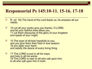Responsorial Ps 145:10-11. 15-16. 17-18
 R. (cf. 16) The hand of the Lord feeds us; he answers all our
needs.
 10 Let all your works give you thanks, O LORD,
and let your faithful ones bless you.
11 Let them discourse of the glory of your kingdom
and speak of your might.
 15 The eyes of all look hopefully to you,
and you give them their food in due season;
16 you open your hand
and satisfy the desire of every living thing.
 17 The LORD is just in all his ways
and holy in all his works.
18 The LORD is near to all who call upon him,
to all who call upon him in truth.
 