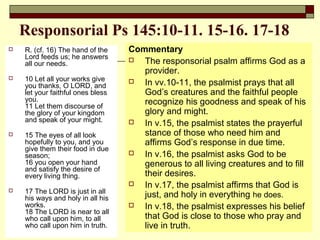 Responsorial Ps 145:10-11. 15-16. 17-18
 R. (cf. 16) The hand of the
Lord feeds us; he answers
all our needs.
 10 Let all your works give
you thanks, O LORD, and
let your faithful ones bless
you.
11 Let them discourse of
the glory of your kingdom
and speak of your might.
 15 The eyes of all look
hopefully to you, and you
give them their food in due
season;
16 you open your hand
and satisfy the desire of
every living thing.
 17 The LORD is just in all
his ways and holy in all his
works.
18 The LORD is near to all
who call upon him, to all
who call upon him in truth.
Commentary
 The responsorial psalm affirms God as a
provider.
 In vv.10-11, the psalmist prays that all
God’s creatures and the faithful people
recognize his goodness and speak of his
glory and might.
 In v.15, the psalmist states the prayerful
stance of those who need him and
affirms God’s response in due time.
 In v.16, the psalmist asks God to be
generous to all living creatures and to fill
their desires.
 In v.17, the psalmist affirms that God is
just, and holy in everything he does.
 In v.18, the psalmist expresses his belief
that God is close to those who pray and
live in truth.
 