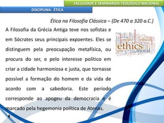 FACULDADE E SEMINÁRIOS TEOLÓGICO NACIONAL
DISCIPLINA: ÉTICA
A Filosofia da Grécia Antiga teve nos sofistas e
em Sócrates seus principais expoentes. Eles se
distinguem pela preocupação metafísica, ou
procura do ser, e pelo interesse político em
criar a cidade harmoniosa e justa, que tornasse
possível a formação do homem e da vida de
acordo com a sabedoria. Este período
corresponde ao apogeu da democracia e é
marcado pela hegemonia política de Atenas.
8
Ética na Filosofia Clássica – (De 470 a 320 a.C.)
 