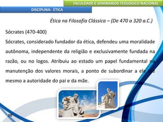 FACULDADE E SEMINÁRIOS TEOLÓGICO NACIONAL
DISCIPLINA: ÉTICA
Sócrates (470-400)
Sócrates, considerado fundador da ética, defendeu uma moralidade
autônoma, independente da religião e exclusivamente fundada na
razão, ou no logos. Atribuiu ao estado um papel fundamental na
manutenção dos valores morais, a ponto de subordinar a ele até
mesmo a autoridade do pai e da mãe.
10
Ética na Filosofia Clássica – (De 470 a 320 a.C.)
 