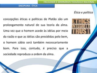 FACULDADE E SEMINÁRIOS TEOLÓGICO NACIONAL
DISCIPLINA: ÉTICA
concepções éticas e políticas de Platão são um
prolongamento natural de sua teoria da alma.
Uma vez que o homem acede às idéias por meio
da razão e que as idéias são presididas pelo bem,
o homem sábio será também necessariamente
bom. Para isso, contudo, é preciso que a
sociedade reproduza a ordem da alma.
13
Ética e política
 
