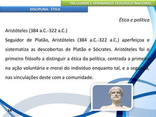 FACULDADE E SEMINÁRIOS TEOLÓGICO NACIONAL
DISCIPLINA: ÉTICA
Aristóteles (384 a.C.-322 a.C.)
Seguidor de Platão, Aristóteles (384 a.C.-322 a.C.) aperfeiçoa e
sistematiza as descobertas de Platão e Sócrates. Aristóteles foi o
primeiro filósofo a distinguir a ética da política, centrada a primeira
na ação voluntária e moral do indivíduo enquanto tal, e a segunda,
nas vinculações deste com a comunidade.
14
Ética e política
 