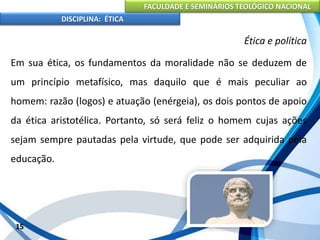 FACULDADE E SEMINÁRIOS TEOLÓGICO NACIONAL
DISCIPLINA: ÉTICA
Em sua ética, os fundamentos da moralidade não se deduzem de
um princípio metafísico, mas daquilo que é mais peculiar ao
homem: razão (logos) e atuação (enérgeia), os dois pontos de apoio
da ética aristotélica. Portanto, só será feliz o homem cujas ações
sejam sempre pautadas pela virtude, que pode ser adquirida pela
educação.
15
Ética e política
 