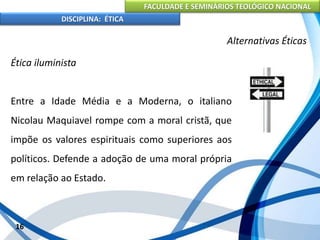 FACULDADE E SEMINÁRIOS TEOLÓGICO NACIONAL
DISCIPLINA: ÉTICA
Ética iluminista
Entre a Idade Média e a Moderna, o italiano
Nicolau Maquiavel rompe com a moral cristã, que
impõe os valores espirituais como superiores aos
políticos. Defende a adoção de uma moral própria
em relação ao Estado.
16
Alternativas Éticas
 